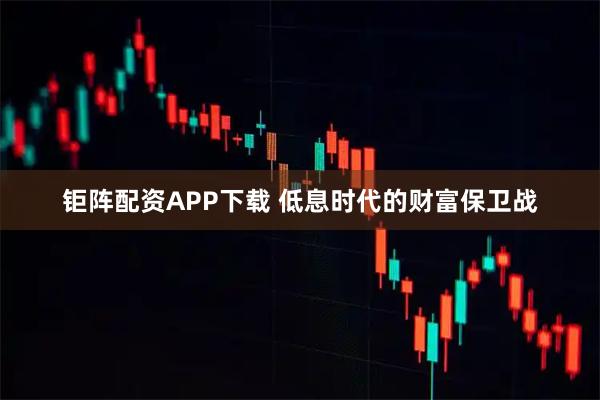 钜阵配资APP下载 低息时代的财富保卫战