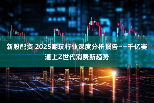 新股配资 2025潮玩行业深度分析报告——千亿赛道上Z世代消费新趋势
