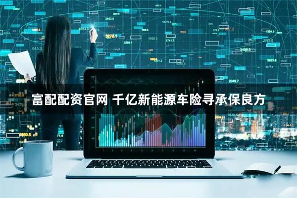 富配配资官网 千亿新能源车险寻承保良方