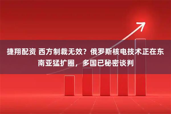 捷翔配资 西方制裁无效？俄罗斯核电技术正在东南亚猛扩圈，多国已秘密谈判