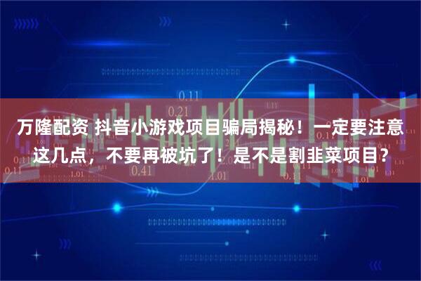 万隆配资 抖音小游戏项目骗局揭秘！一定要注意这几点，不要再被坑了！是不是割韭菜项目？
