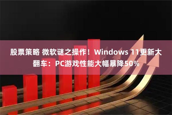 股票策略 微软谜之操作！Windows 11更新大翻车：PC游戏性能大幅暴降50%