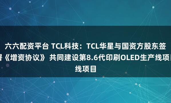六六配资平台 TCL科技：TCL华星与国资方股东签署《增资协议》 共同建设第8.6代印刷OLED生产线项目