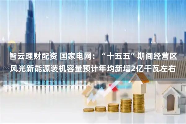 智云理财配资 国家电网：“十五五”期间经营区风光新能源装机容量预计年均新增2亿千瓦左右