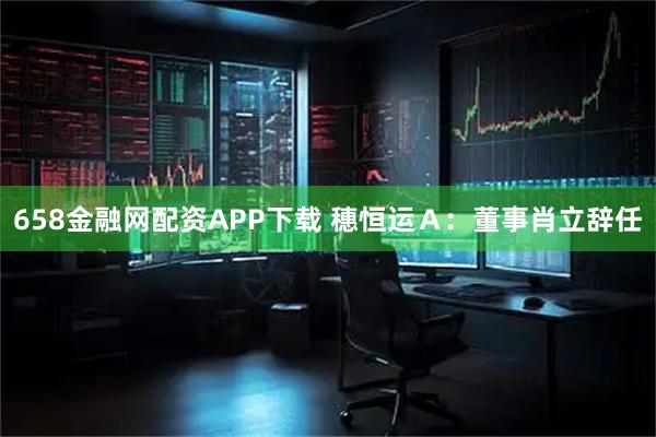 658金融网配资APP下载 穗恒运Ａ：董事肖立辞任