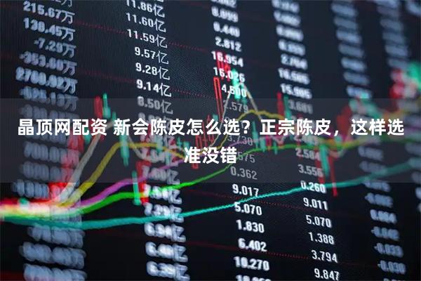 晶顶网配资 新会陈皮怎么选？正宗陈皮，这样选准没错