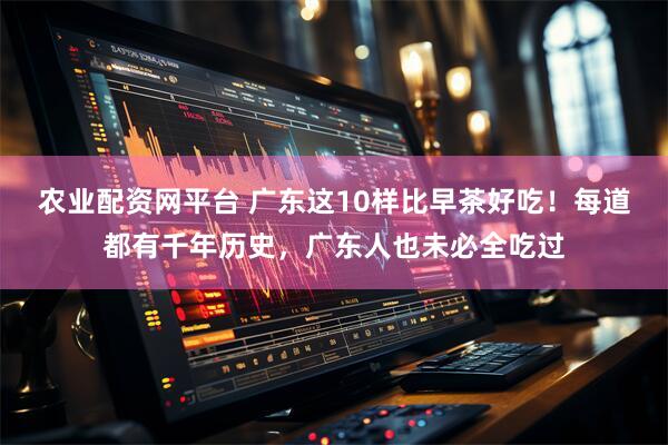 农业配资网平台 广东这10样比早茶好吃！每道都有千年历史，广东人也未必全吃过