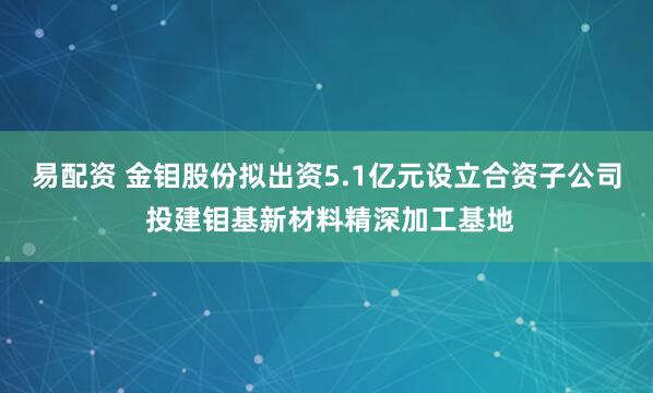 易配资 金钼股份拟出资5.1亿元设立合资子公司 投建钼基新材料精深加工基地