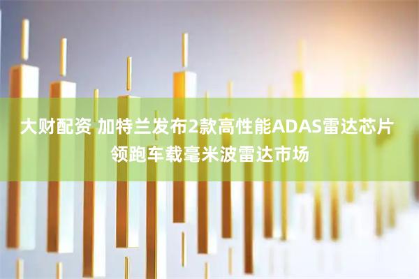 大财配资 加特兰发布2款高性能ADAS雷达芯片 领跑车载毫米波雷达市场