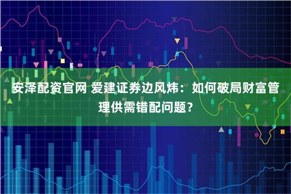 安泽配资官网 爱建证券边风炜:如何破局财富管理供需错配问题?