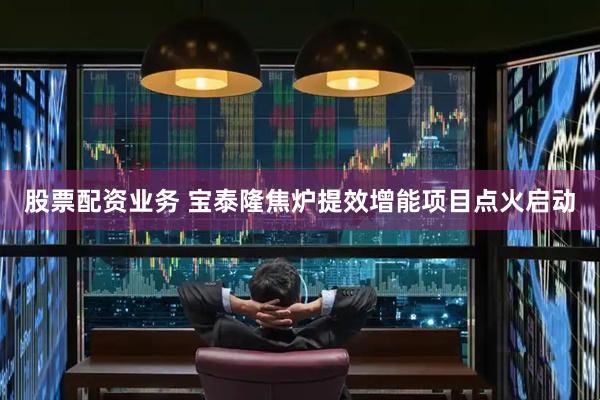 股票配资业务 宝泰隆焦炉提效增能项目点火启动